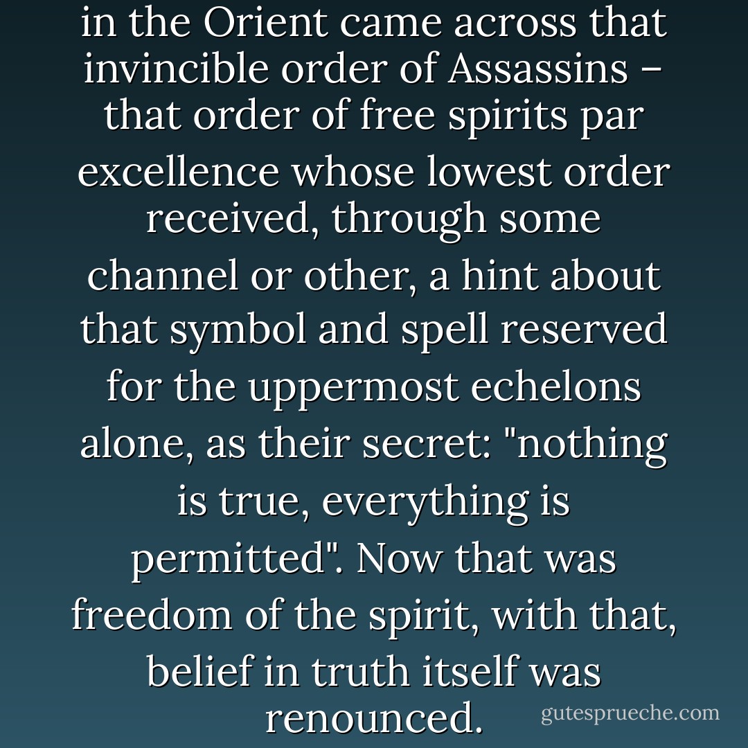 When the Christian crusaders in the Orient came across that invincible order of Assassins – that order of free spirits par excellence whose lowest order received, through some channel or other, a hint about that symbol and spell reserved for the uppermost echelons alone, as their secret: "nothing is true, everything is permitted". Now that was freedom of the spirit, with that, belief in truth itself was renounced. - Friedrich Nietzsche