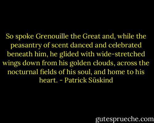 So spoke Grenouille the Great and, while the peasantry of scent danced and celebrated beneath him, he glided with wide-stretched wings down from his golden clouds, across the nocturnal fields of his soul, and home to his heart. - Patrick Süskind