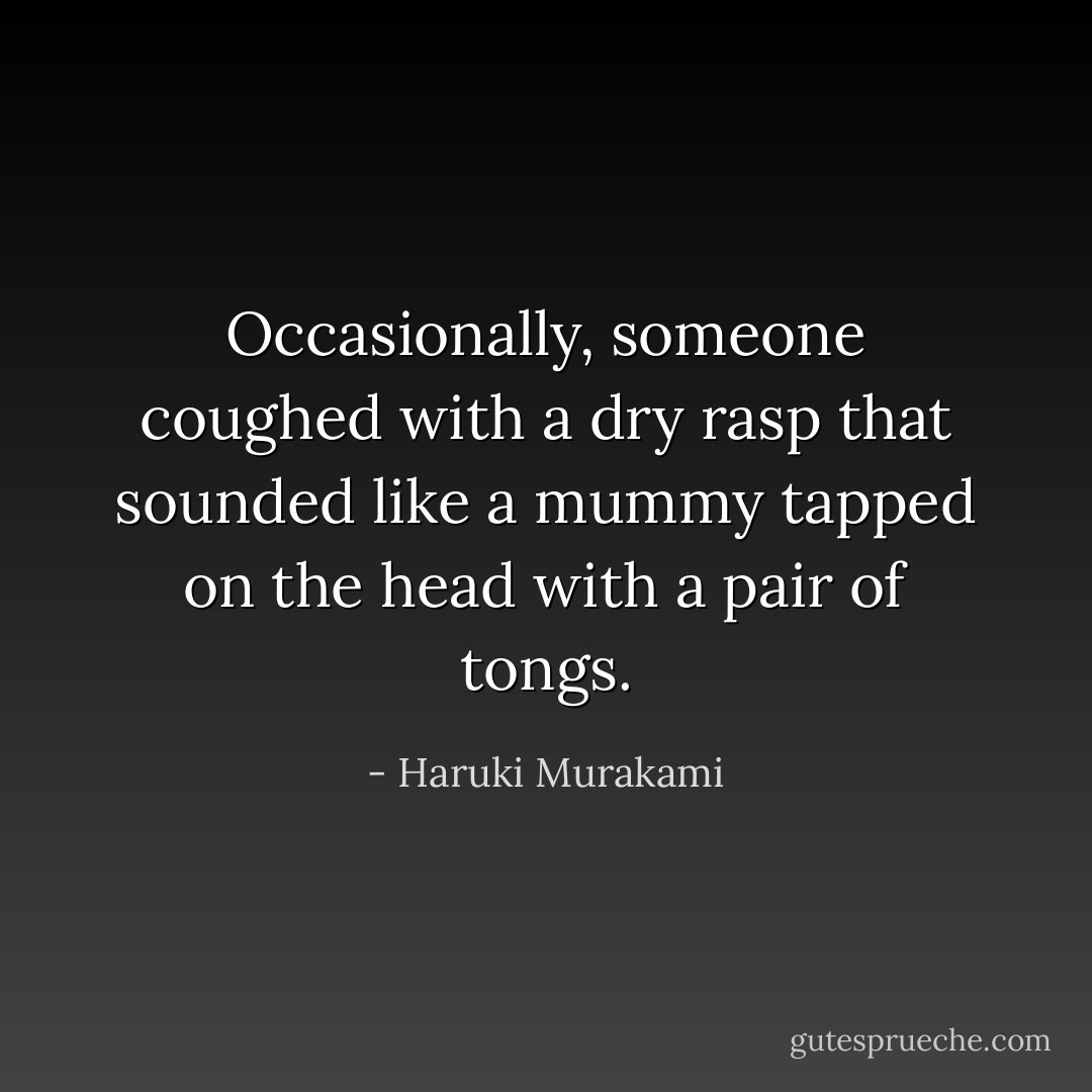 Occasionally, someone coughed with a dry rasp that sounded like a mummy tapped on the head with a pair of tongs. - Haruki Murakami