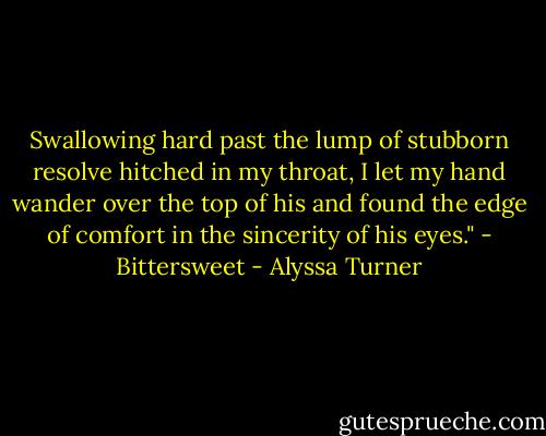 Swallowing hard past the lump of stubborn resolve hitched in my throat, I let my hand wander over the top of his and found the edge of comfort in the sincerity of his eyes." - Bittersweet - Alyssa Turner