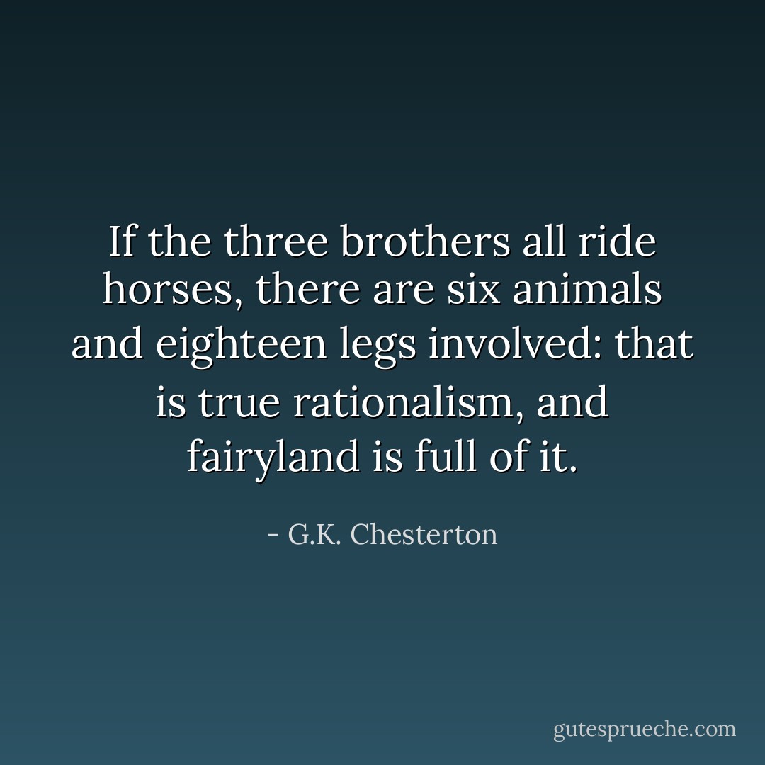 If the three brothers all ride horses, there are six animals and eighteen legs involved: that is true rationalism, and fairyland is full of it. - G.K. Chesterton