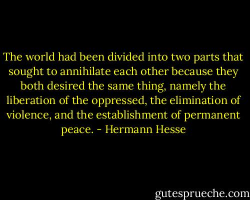 The world had been divided into two parts that sought to annihilate each other because they both desired the same thing, namely the liberation of the oppressed, the elimination of violence, and the establishment of permanent peace. - Hermann Hesse