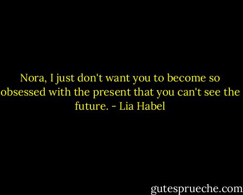 Nora, I just don't want you to become so obsessed with the present that you can't see the future. - Lia Habel