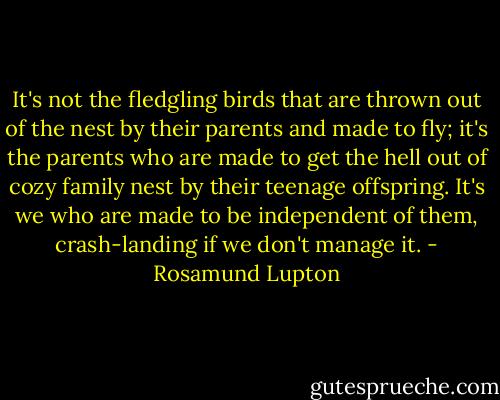 It's not the fledgling birds that are thrown out of the nest by their parents and made to fly; it's the parents who are made to get the hell out of cozy family nest by their teenage offspring. It's we who are made to be independent of them, crash-landing if we don't manage it. - Rosamund Lupton