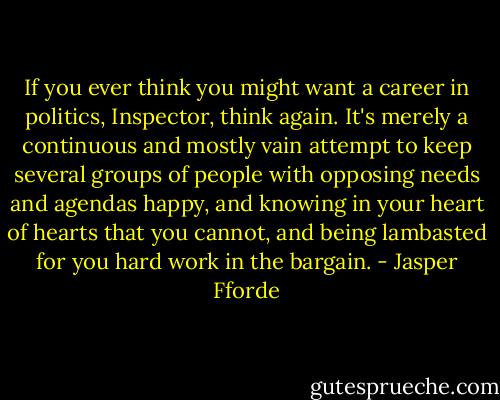 If you ever think you might want a career in politics, Inspector, think again. It's merely a continuous and mostly vain attempt to keep several groups of people with opposing needs and agendas happy, and knowing in your heart of hearts that you cannot, and being lambasted for you hard work in the bargain. - Jasper Fforde