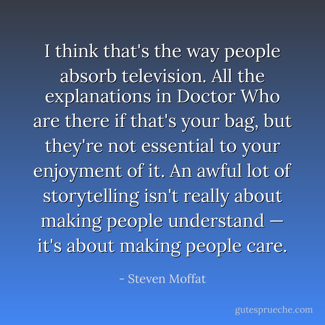 I think that's the way people absorb television. All the explanations in <i>Doctor Who</i> are there if that's your bag, but they're not essential to your enjoyment of it. An awful lot of storytelling isn't really about making people understand — it's about making people care. - Steven Moffat