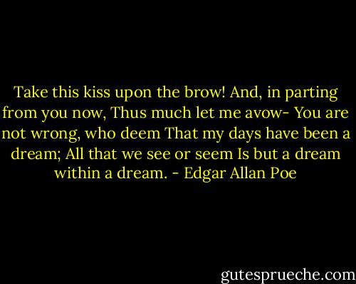 Take this kiss upon the brow!<br />And, in parting from you now,<br />Thus much let me avow-<br />You are not wrong, who deem<br />That my days have been a dream;<br />All that we see or seem<br />Is but a dream within a dream. - Edgar Allan Poe
