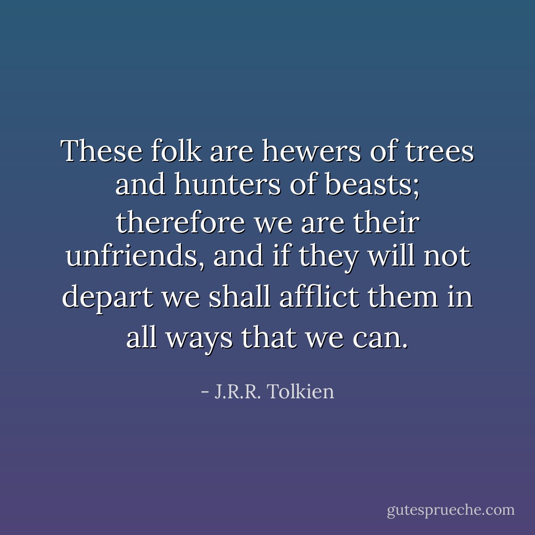 These folk are hewers of trees and hunters of beasts; therefore we are their unfriends, and if they will not depart we shall afflict them in all ways that we can. - J.R.R. Tolkien