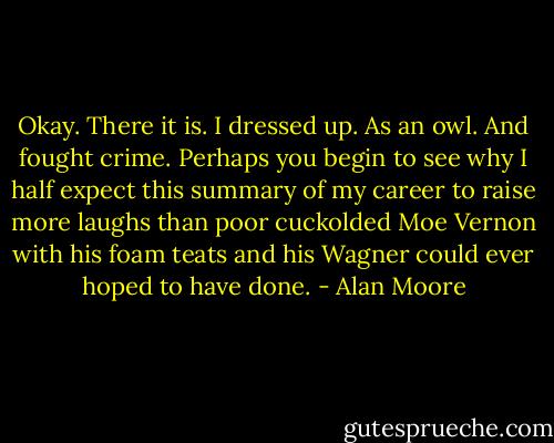 Okay. There it is. I dressed up. As an owl. And fought crime. Perhaps you begin to see why I half expect this summary of my career to raise more laughs than poor cuckolded Moe Vernon with his foam teats and his Wagner could ever hoped to have done. - Alan Moore