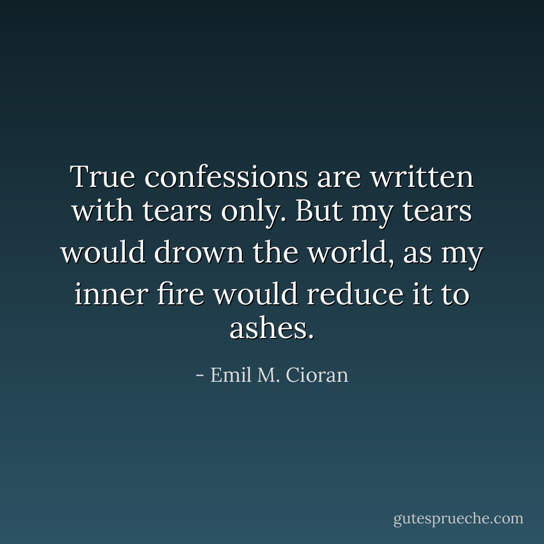True confessions are written with tears only. But my tears would drown the world, as my inner fire would reduce it to ashes. - Emil M. Cioran