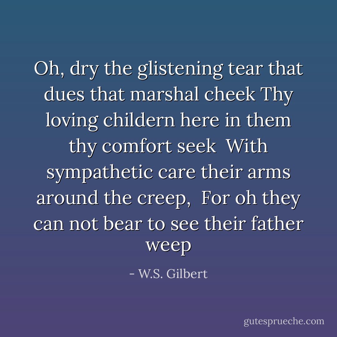 Oh, dry the glistening tear that dues that marshal cheek<br />Thy loving childern here in them thy comfort seek <br />With sympathetic care their arms around the creep, <br />For oh they can not bear to see their father weep - W.S. Gilbert