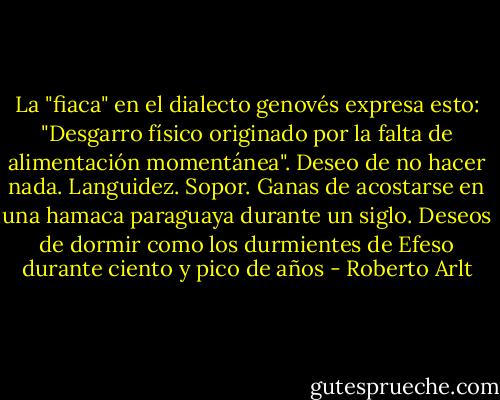 La "fiaca" en el dialecto genovés expresa esto: "Desgarro físico originado por la falta de alimentación momentánea". Deseo de no hacer nada. Languidez. Sopor. Ganas de acostarse en una hamaca paraguaya durante un siglo. Deseos de dormir como los durmientes de Efeso durante ciento y pico de años - Roberto Arlt