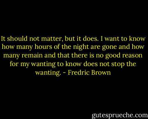 It should not matter, but it does. I want to know how many hours of the night are gone and how many remain and that there is no good reason for my wanting to know does not stop the wanting. - Fredric Brown