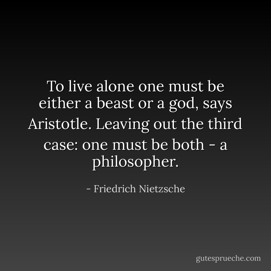 To live alone one must be either a beast or a god, says Aristotle. Leaving out the third case: one must be both - a philosopher. - Friedrich Nietzsche