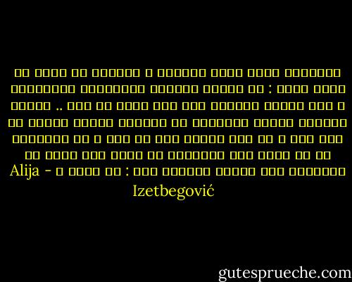 الإنسان الذي يعرض أفكاره ، يمكنني أن أقول له برضا كبير : لا تهمني أفكارك وقناعاتك المذكورة ، ولا نظرتك للعالم ولا كيف تسمي كل ذلك .. الشيء الوحيد المهم بالنسبة لي والشيء المهم فعلاً هو كيف أنت ، هل أنت إنسان جيد أم سيء ؟ في الحقيقة أن كل قصصك وكل تصرفاتك هي مهمة فقط بقدر ما تساعدني على إجابة السؤال عنك : من تكون ؟ - Alija Izetbegović