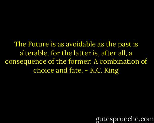 The Future is as avoidable as the past is alterable, for the latter is, after all, a consequence of the former: A combination of choice and fate. - K.C. King