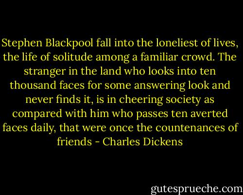 Stephen Blackpool fall into the loneliest of lives, the life of solitude among a familiar crowd. The stranger in the land who looks into ten thousand faces for some answering look and never finds it, is in cheering society as compared with him who passes ten averted faces daily, that were once the countenances of friends - Charles Dickens