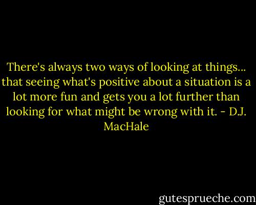 There's always two ways of looking at things... that seeing what's positive about a situation is a lot more fun and gets you a lot further than looking for what might be wrong with it. - D.J. MacHale
