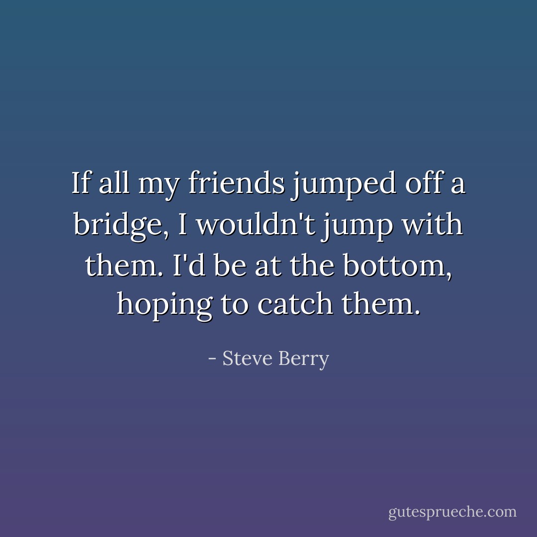 If all my friends jumped off a bridge, I wouldn't jump with them. I'd be at the bottom, hoping to catch them. - Steve Berry