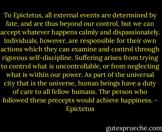 To Epictetus, all external events are determined by fate, and are thus beyond our control, but we can accept whatever happens calmly and dispassionately. Individuals, however, are responsible for their own actions which they can examine and control through rigorous self-discipline. Suffering arises from trying to control what is uncontrollable, or from neglecting what is within our power. As part of the universal city that is the universe, human beings have a duty of care to all fellow humans. The person who followed these precepts would achieve happiness. - Epictetus
