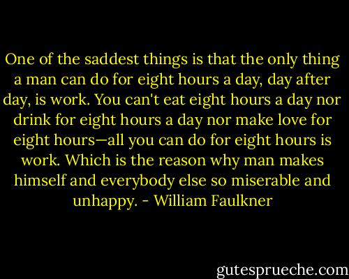 One of the saddest things is that the only thing a man can do for eight hours a day, day after day, is work. You can't eat eight hours a day nor drink for eight hours a day nor make love for eight hours—all you can do for eight hours is work. Which is the reason why man makes himself and everybody else so miserable and unhappy. - William Faulkner