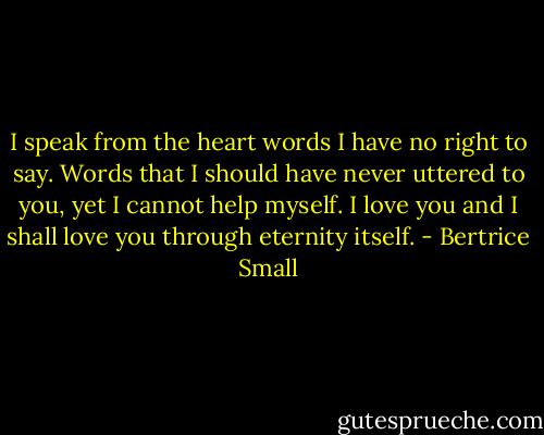 I speak from the heart words I have no right to say. Words that I should have never uttered to you, yet I cannot help myself. I love you and I shall love you through eternity itself. - Bertrice Small