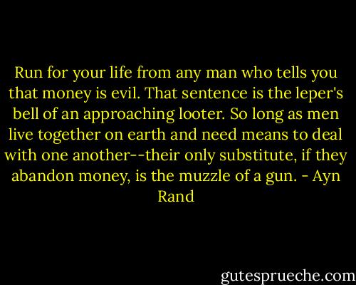 Run for your life from any man who tells you that money is evil. That sentence is the leper's bell of an approaching looter. So long as men live together on earth and need means to deal with one another--their only substitute, if they abandon money, is the muzzle of a gun. - Ayn Rand
