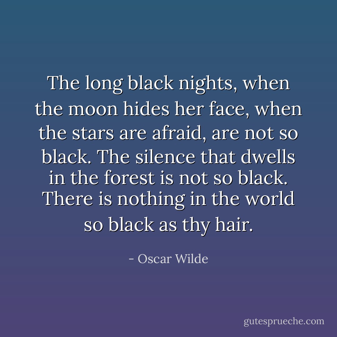 The long black nights, when the moon hides her face, when the stars are afraid, are not so black. The silence that dwells in the forest is not so black. There is nothing in the world so black as thy hair. - Oscar Wilde