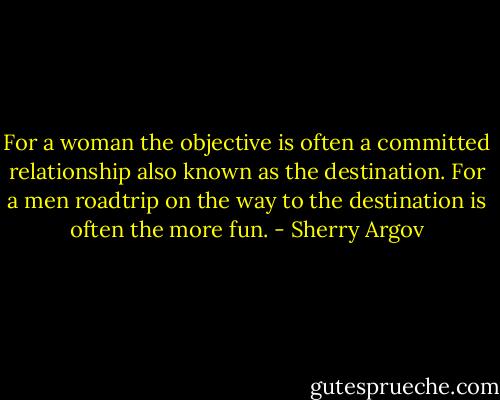 For a woman the objective is often a committed relationship also known as the destination. For a men roadtrip on the way to the destination is often the more fun. - Sherry Argov