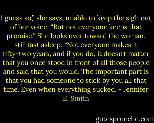 I guess so,” she says, unable to keep the sigh out of her voice. “But not everyone keeps that promise.” She looks over toward the woman, still fast<br />asleep. “Not everyone makes it fifty-two years, and if you do, it doesn’t matter that you once stood in front of all those people and said that you<br />would. The important part is that you had someone to stick by you all that time. Even when everything sucked. - Jennifer E. Smith