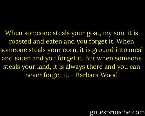 When someone steals your goat, my son, it is roasted and eaten and you forget it. When someone steals your corn, it is ground into meal and eaten and you forget it. But when someone steals your land, it is always there and you can never forget it. - Barbara Wood