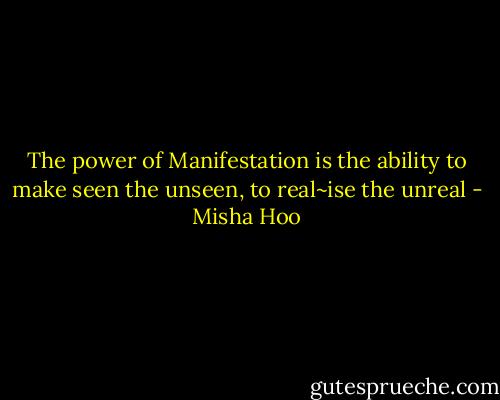 The power of Manifestation is the ability to make seen the unseen, to real~ise the unreal - Misha Hoo