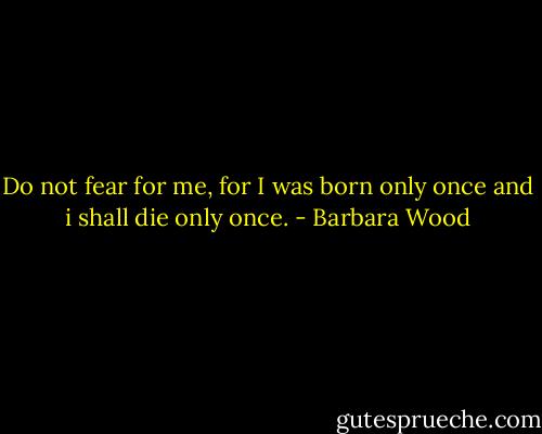 Do not fear for me, for I was born only once and i shall die only once. - Barbara Wood