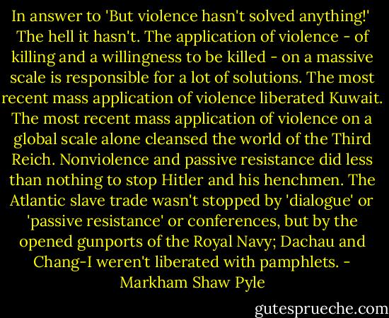 In answer to 'But violence hasn't solved anything!'<br /><br />The hell it hasn't. The application of violence - of killing and a willingness to be killed - on a massive scale is responsible for a lot of solutions. The most recent mass application of violence liberated Kuwait. The most recent mass application of violence on a global scale alone cleansed the world of the Third Reich. Nonviolence and passive resistance did less than nothing to stop Hitler and his henchmen. The Atlantic slave trade wasn't stopped by 'dialogue' or 'passive resistance' or conferences, but by the opened gunports of the Royal Navy; Dachau and Chang-I weren't liberated with pamphlets. - Markham Shaw Pyle