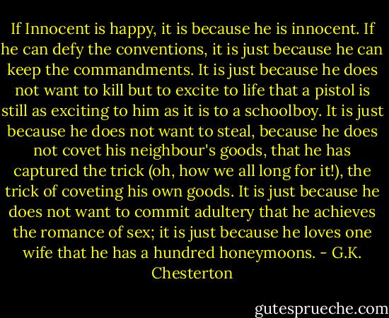 If Innocent is happy, it is because he is innocent. If he can defy the conventions, it is just because he can keep the commandments. It is just because he does not want to kill but to excite to life that a pistol is still as exciting to him as it is to a schoolboy. It is just because he does not want to steal, because he does not covet his neighbour's goods, that he has captured the trick (oh, how we all long for it!), the trick of coveting his own goods. It is just because he does not want to commit adultery that he achieves the romance of sex; it is just because he loves one wife that he has a hundred honeymoons. - G.K. Chesterton