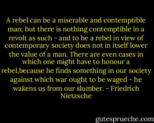 A rebel can be a miserable and contemptible man; but there is nothing contemptible in a revolt as such - and to be a rebel in view of contemporary society does not in itself lower the value of a man. There are even cases in which one might have to honour a rebel,because he finds something in our society against which war ought to be waged - he wakens us from our slumber. - Friedrich Nietzsche
