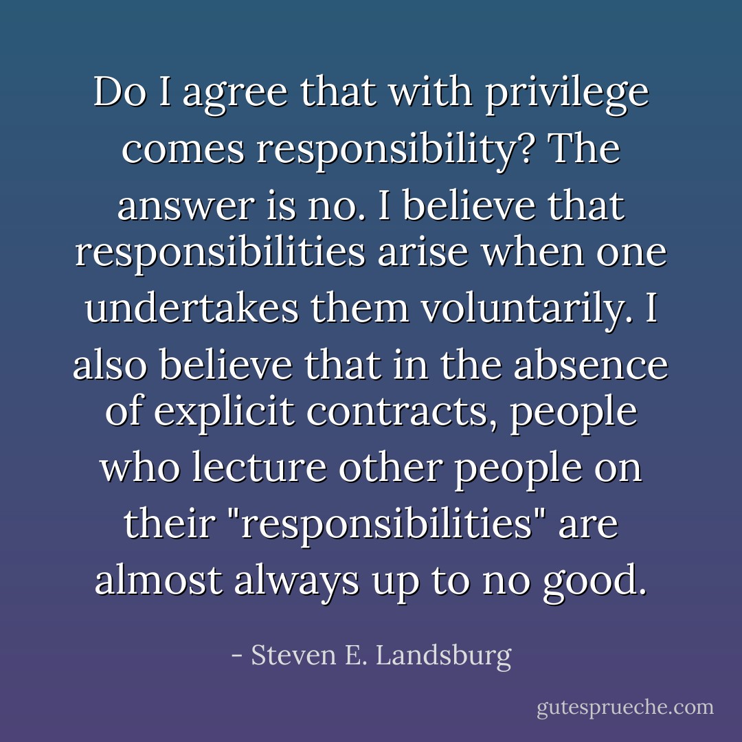 Do I agree that with privilege comes responsibility? The answer is no. I believe that responsibilities arise when one undertakes them voluntarily. I also believe that in the absence of explicit contracts, people who lecture other people on their "responsibilities" are almost always up to no good. - Steven E. Landsburg