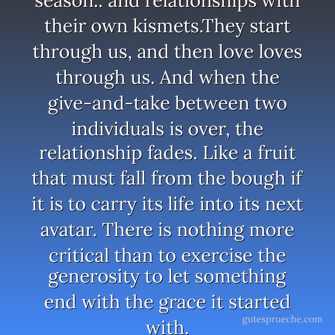 Even love comes with its own season.. and relationships with their own kismets.They start through us, and then love loves through us. And when the give-and-take between two individuals is over, the relationship fades. Like a fruit that must fall from the bough if it is to carry its life into its next avatar. There is nothing more critical than to exercise the generosity to let something end with the grace it started with. - Siddharth Dhanvant Shanghvi