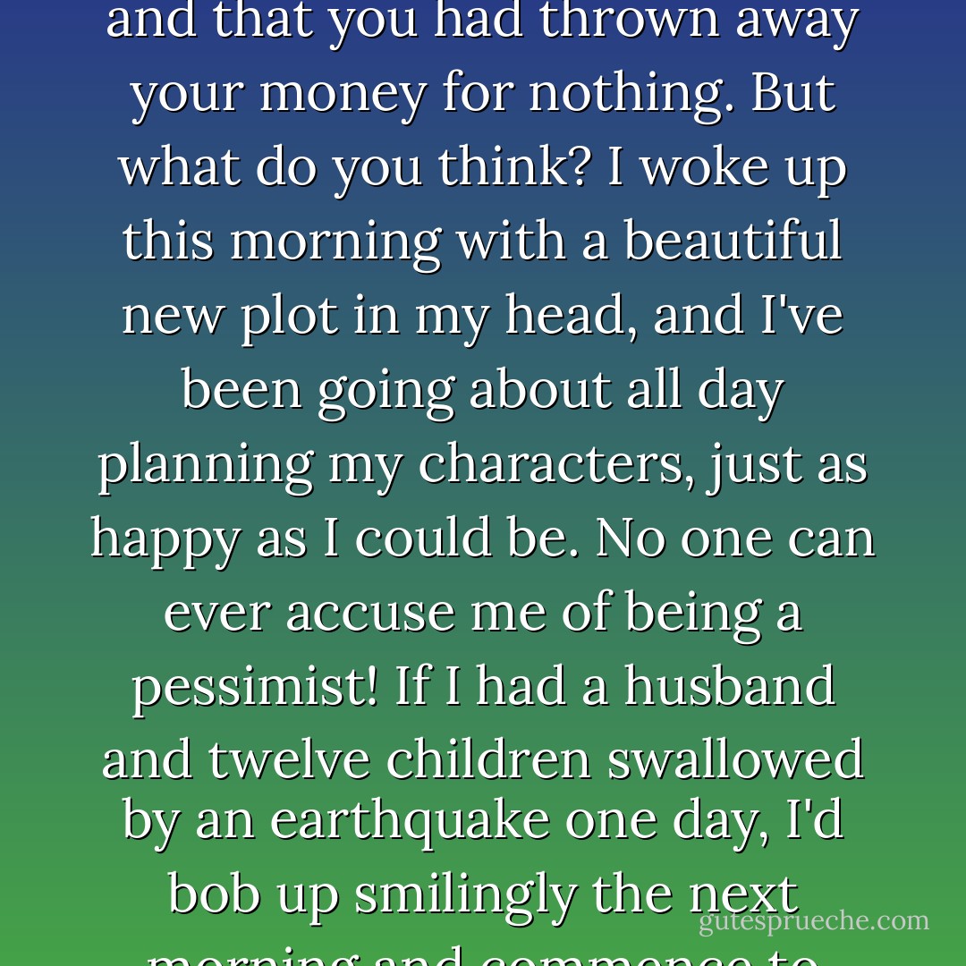 I went to bed last night utterly dejected; I thought I was never going to amount to anything, and that you had thrown away your money for nothing. But what do you think? I woke up this morning with a beautiful new plot in my head, and I've been going about all day planning my characters, just as happy as I could be. No one can ever accuse me of being a pessimist! If I had a husband and twelve children swallowed by an earthquake one day, I'd bob up smilingly the next morning and commence to look for another set. ~Jershua Abbott - Jean Webster