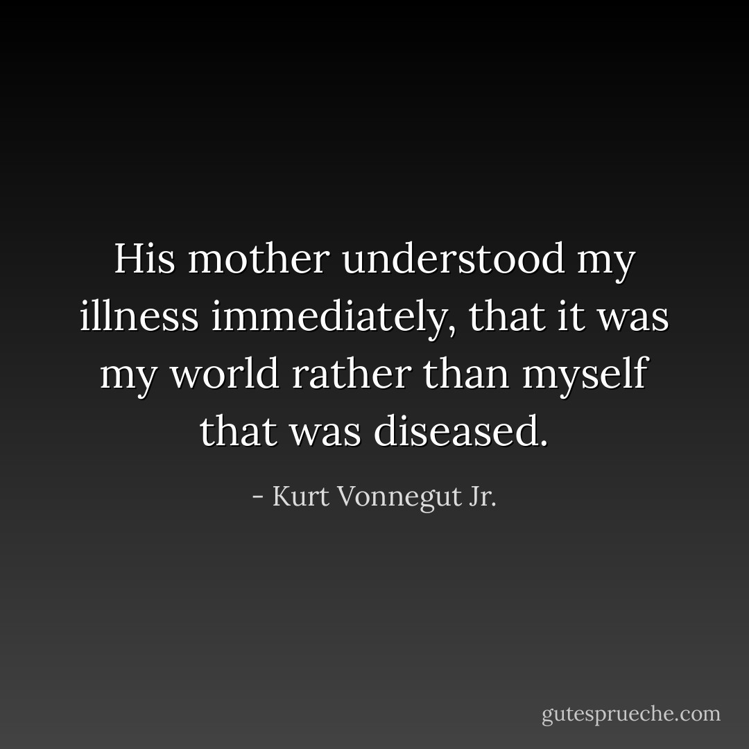 His mother understood my illness immediately, that it was my world rather than myself that was diseased. - Kurt Vonnegut Jr.
