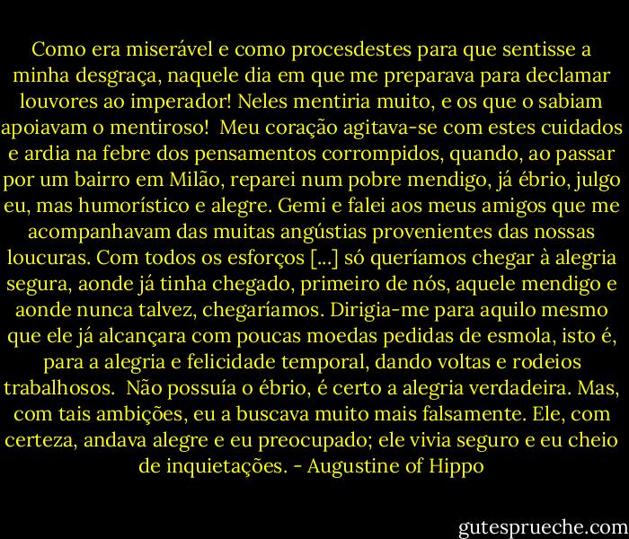 Como era miserável e como procesdestes para que sentisse a minha desgraça, naquele dia em que me preparava para declamar louvores ao imperador! Neles mentiria muito, e os que o sabiam apoiavam o mentiroso!<br /> Meu coração agitava-se com estes cuidados e ardia na febre dos pensamentos corrompidos, quando, ao passar por um bairro em Milão, reparei num pobre mendigo, já ébrio, julgo eu, mas humorístico e alegre. Gemi e falei aos meus amigos que me acompanhavam das muitas angústias provenientes das nossas loucuras. Com todos os esforços [...] só queríamos chegar à alegria segura, aonde já tinha chegado, primeiro de nós, aquele mendigo e aonde nunca talvez, chegaríamos. Dirigia-me para aquilo mesmo que ele já alcançara com poucas moedas pedidas de esmola, isto é, para a alegria e felicidade temporal, dando voltas e rodeios trabalhosos.<br /> Não possuía o ébrio, é certo a alegria verdadeira. Mas, com tais ambições, eu a buscava muito mais falsamente. Ele, com certeza, andava alegre e eu preocupado; ele vivia seguro e eu cheio de inquietações. - Augustine of Hippo