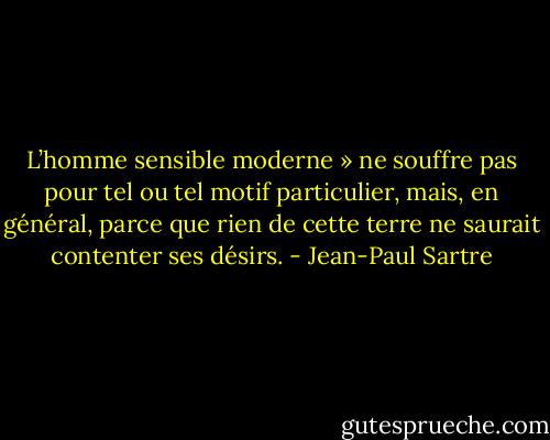 L’homme sensible moderne » ne souffre pas pour tel ou tel motif particulier, mais, en général, parce que rien de cette terre ne saurait contenter ses désirs. - Jean-Paul Sartre