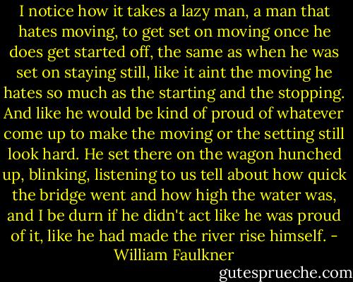 I notice how it takes a lazy man, a man that hates moving, to get set on moving once he does get started off, the same as when he was set on staying still, like it aint the moving he hates so much as the starting and the stopping. And like he would be kind of proud of whatever come up to make the moving or the setting still look hard. He set there on the wagon hunched up, blinking, listening to us tell about how quick the bridge went and how high the water was, and I be durn if he didn't act like he was proud of it, like he had made the river rise himself. - William Faulkner