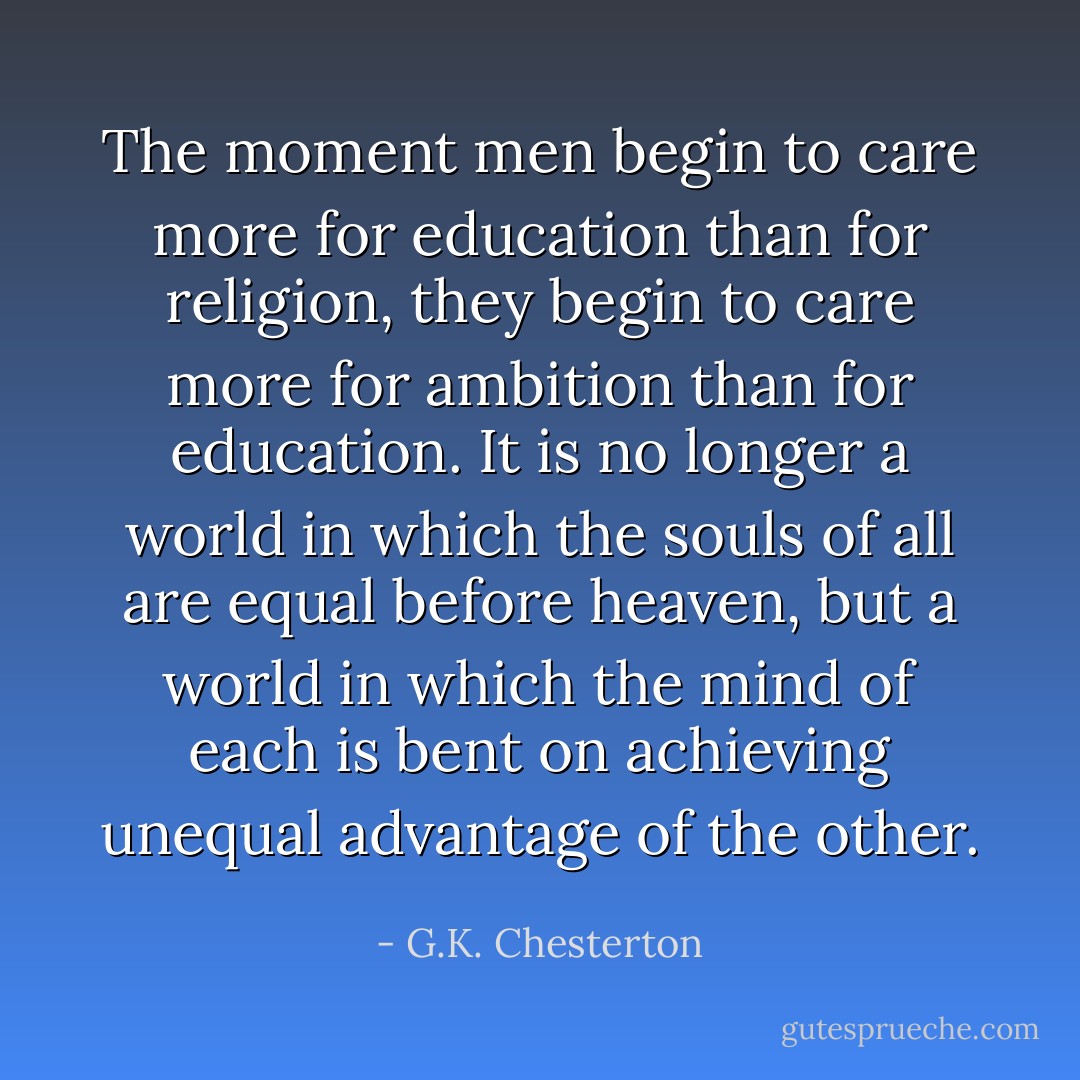 The moment men begin to care more for education than for religion, they begin to care more for ambition than for education. It is no longer a world in which the souls of all are equal before heaven, but a world in which the mind of each is bent on achieving unequal advantage of the other. - G.K. Chesterton