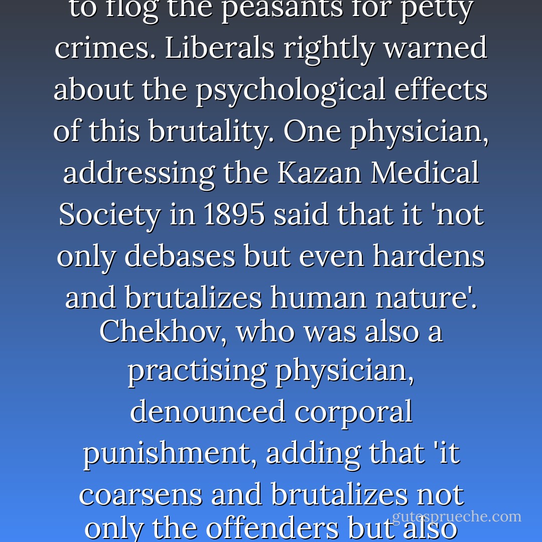 This was a cruelty made by history. Long after serfdom had been abolished the land captains exercised their right to flog the peasants for petty crimes. Liberals rightly warned about the psychological effects of this brutality. One physician, addressing the Kazan Medical Society in 1895 said that it 'not only debases but even hardens and brutalizes human nature'. Chekhov, who was also a practising physician, denounced corporal punishment, adding that 'it coarsens and brutalizes not only the offenders but also those who execute the punishments and those who are present at it'. - Orlando Figes