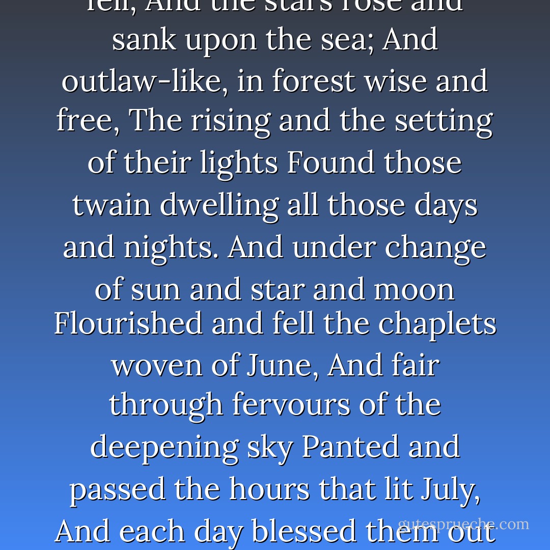 And thither, ere sweet night had slain sweet day,<br />Iseult and Tristram took their wandering way,<br />And rested, and refreshed their hearts with cheer<br />In hunters' fashion of the woods; and here<br />More sweet it seemed, while this might be, to dwell<br />And take of all world's weariness farewell<br />Than reign of all world's lordship queen and king.<br />Nor here would time for three moon's changes bring<br />Sorrow nor thought of sorrow; but sweet earth<br />Fostered them like her babes of eldest birth,<br />Reared warm in pathless woods and cherished well.<br />And the sun sprang above the sea and fell,<br />And the stars rose and sank upon the sea;<br />And outlaw-like, in forest wise and free,<br />The rising and the setting of their lights<br />Found those twain dwelling all those days and nights.<br />And under change of sun and star and moon<br />Flourished and fell the chaplets woven of June,<br />And fair through fervours of the deepening sky<br />Panted and passed the hours that lit July,<br />And each day blessed them out of heaven above,<br />And each night crowned them with the crown of love.<br />Nor till the might of August overhead<br />Weighed on the world was yet one roseleaf shed<br />Of all their joy's warm coronal, nor aught<br />Touched them in passing ever with a thought<br />That ever this might end on any day<br />Or any night not love them where they lay;<br />But like a babbling tale of barren breath<br />Seemed all report and rumour held of death,<br />And a false bruit the legend tear impearled<br />That such a thing as change was in the world. - Algernon Charles Swinburne