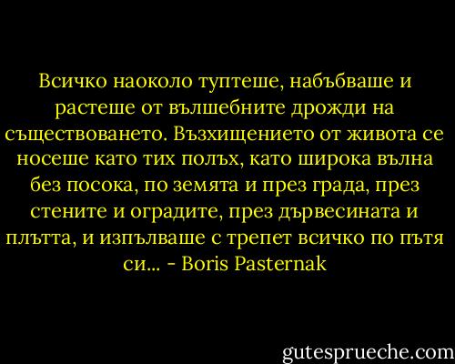 Всичко наоколо туптеше, набъбваше и растеше от вълшебните дрожди на съществоването. Възхищението от живота се носеше като тих полъх, като широка вълна без посока, по земята и през града, през стените и оградите, през дървесината и плътта, и изпълваше с трепет всичко по пътя си... - Boris Pasternak