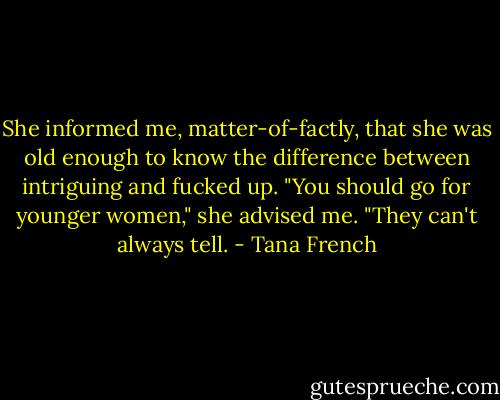 She informed me, matter-of-factly, that she was old enough to know the difference between intriguing and fucked up. "You should go for younger women," she advised me. "They can't always tell. - Tana French