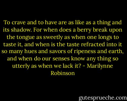 To crave and to have are as like as a thing and its shadow. For when does a berry break upon the tongue as sweetly as when one longs to taste it, and when is the taste refracted into it so many hues and savors of ripeness and earth, and when do our senses know any thing so utterly as when we lack it? - Marilynne Robinson