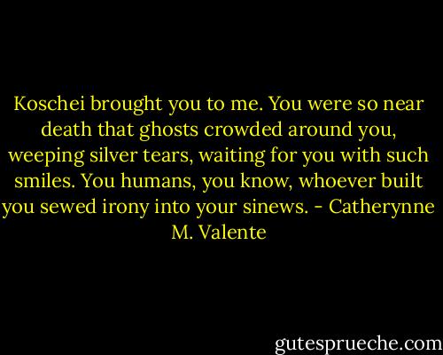 Koschei brought you to me. You were so near death that ghosts crowded around you, weeping silver tears, waiting for you with such smiles. You humans, you know, whoever built you sewed irony into your sinews. - Catherynne M. Valente
